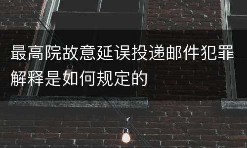 最高院故意延误投递邮件犯罪解释是如何规定的