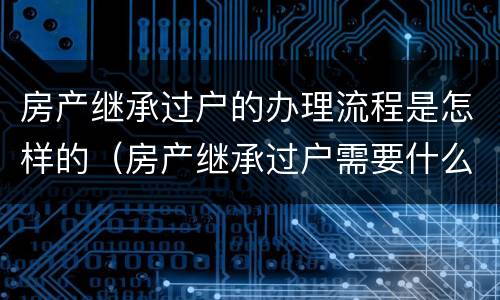 房产继承过户的办理流程是怎样的（房产继承过户需要什么手续和费用标准）