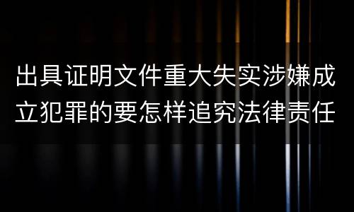 出具证明文件重大失实涉嫌成立犯罪的要怎样追究法律责任