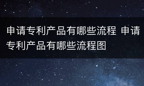 申请专利产品有哪些流程 申请专利产品有哪些流程图