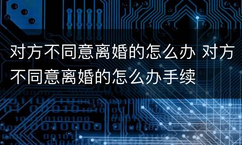 对方不同意离婚的怎么办 对方不同意离婚的怎么办手续
