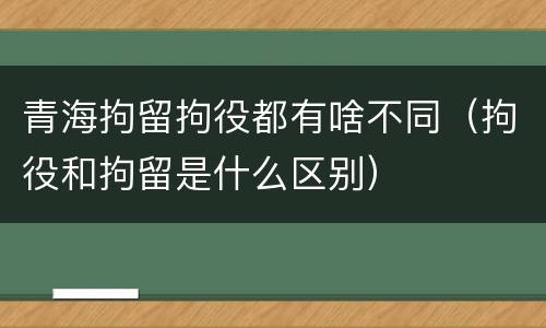 青海拘留拘役都有啥不同（拘役和拘留是什么区别）