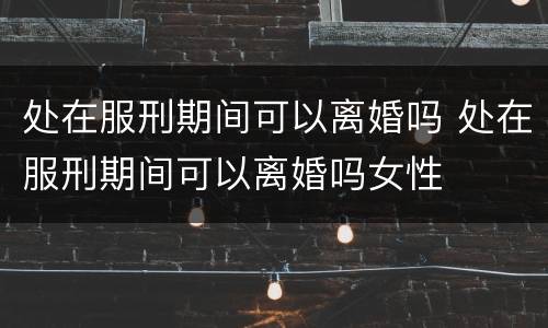 处在服刑期间可以离婚吗 处在服刑期间可以离婚吗女性