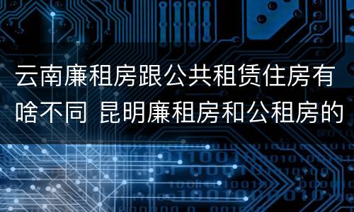 云南廉租房跟公共租赁住房有啥不同 昆明廉租房和公租房的区别