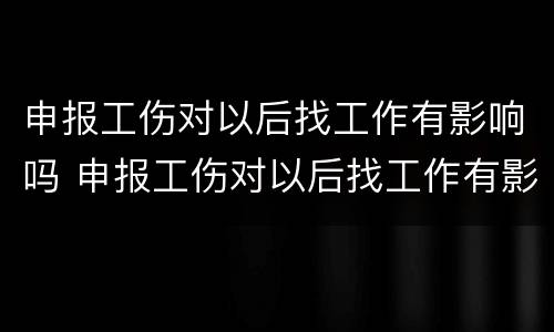 申报工伤对以后找工作有影响吗 申报工伤对以后找工作有影响吗