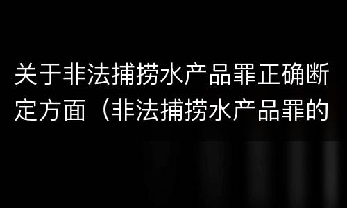 关于非法捕捞水产品罪正确断定方面（非法捕捞水产品罪的构成要件）