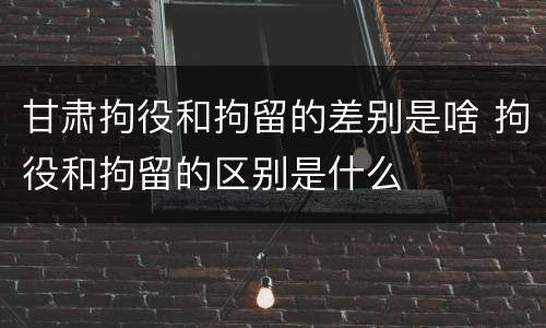 甘肃拘役和拘留的差别是啥 拘役和拘留的区别是什么
