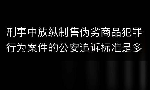 刑事中放纵制售伪劣商品犯罪行为案件的公安追诉标准是多少