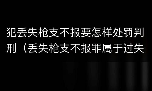 犯丢失枪支不报要怎样处罚判刑（丢失枪支不报罪属于过失犯罪吗）