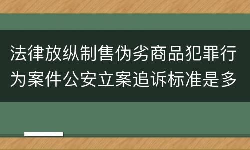 法律放纵制售伪劣商品犯罪行为案件公安立案追诉标准是多少