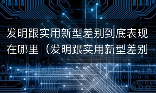 发明跟实用新型差别到底表现在哪里（发明跟实用新型差别到底表现在哪里呢）