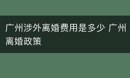 广州涉外离婚费用是多少 广州离婚政策