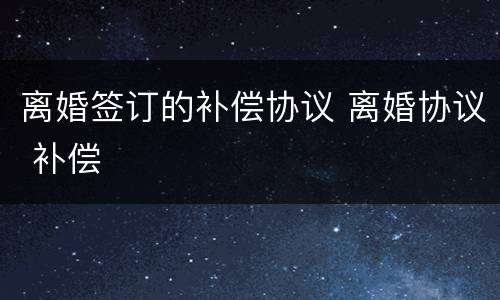 离婚签订的补偿协议 离婚协议 补偿