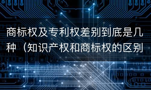 商标权及专利权差别到底是几种（知识产权和商标权的区别）