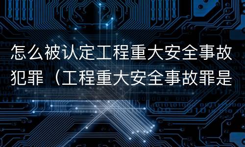 怎么被认定工程重大安全事故犯罪（工程重大安全事故罪是什么犯罪）