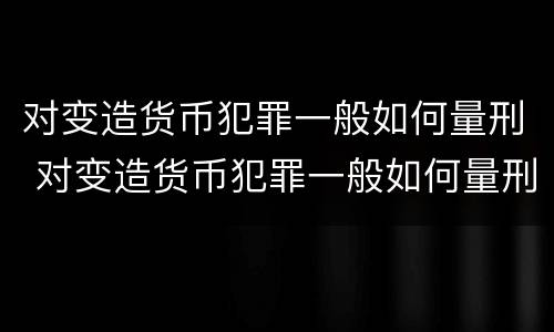 对变造货币犯罪一般如何量刑 对变造货币犯罪一般如何量刑处罚