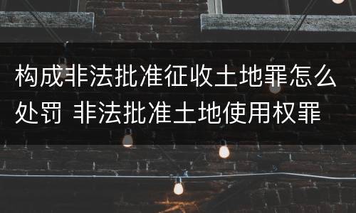 构成非法批准征收土地罪怎么处罚 非法批准土地使用权罪