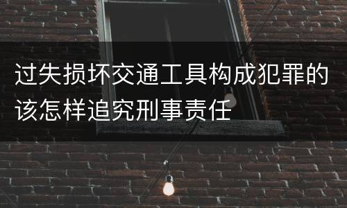 过失损坏交通工具构成犯罪的该怎样追究刑事责任