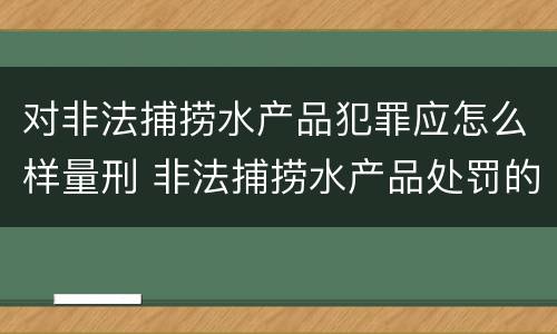 对非法捕捞水产品犯罪应怎么样量刑 非法捕捞水产品处罚的法律依据