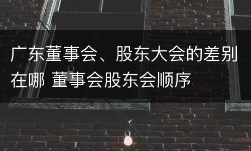 广东董事会、股东大会的差别在哪 董事会股东会顺序