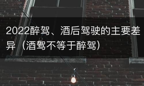 2022醉驾、酒后驾驶的主要差异（酒驾不等于醉驾）