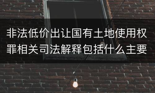 非法低价出让国有土地使用权罪相关司法解释包括什么主要内容