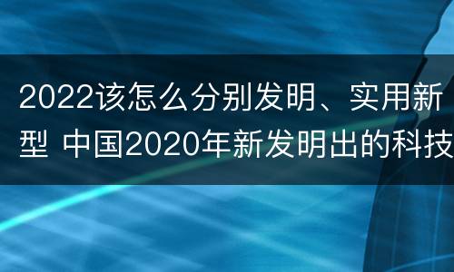 2022该怎么分别发明、实用新型 中国2020年新发明出的科技
