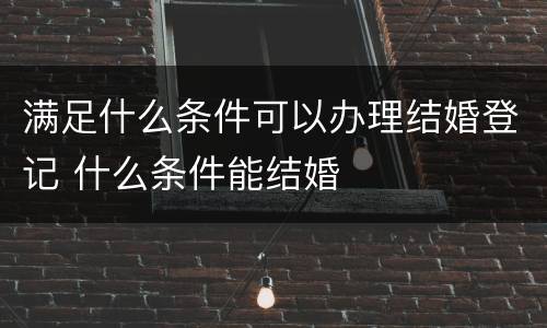 满足什么条件可以办理结婚登记 什么条件能结婚