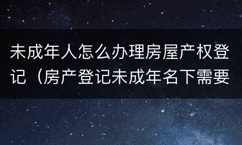 未成年人怎么办理房屋产权登记（房产登记未成年名下需要什么手续）