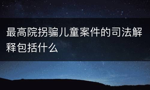 最高院拐骗儿童案件的司法解释包括什么