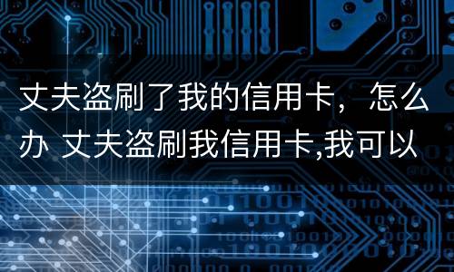 丈夫盗刷了我的信用卡，怎么办 丈夫盗刷我信用卡,我可以起诉他吗