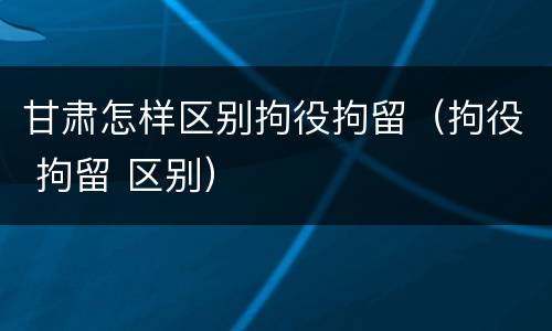 甘肃怎样区别拘役拘留（拘役 拘留 区别）