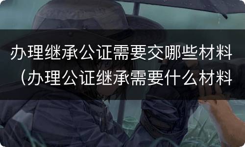 办理继承公证需要交哪些材料（办理公证继承需要什么材料）