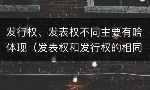 发行权、发表权不同主要有啥体现（发表权和发行权的相同点）