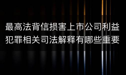 最高法背信损害上市公司利益犯罪相关司法解释有哪些重要规定