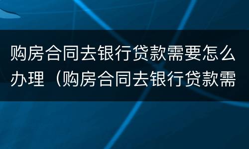 购房合同去银行贷款需要怎么办理（购房合同去银行贷款需要怎么办理呢）