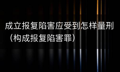 成立报复陷害应受到怎样量刑（构成报复陷害罪）