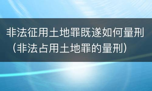 非法征用土地罪既遂如何量刑（非法占用土地罪的量刑）