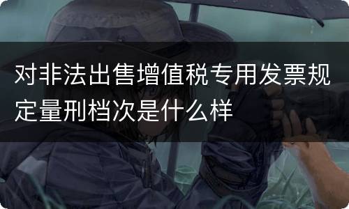 对非法出售增值税专用发票规定量刑档次是什么样