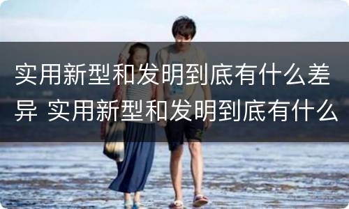 实用新型和发明到底有什么差异 实用新型和发明到底有什么差异呢