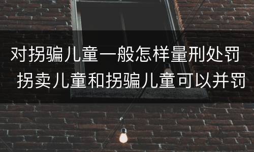 对拐骗儿童一般怎样量刑处罚 拐卖儿童和拐骗儿童可以并罚吗