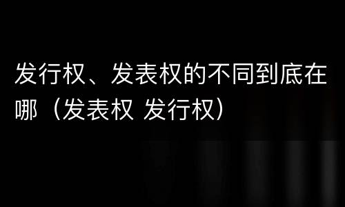 发行权、发表权的不同到底在哪（发表权 发行权）