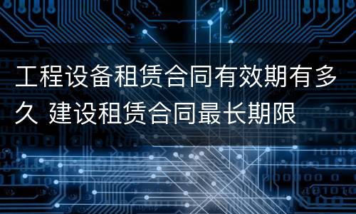 工程设备租赁合同有效期有多久 建设租赁合同最长期限