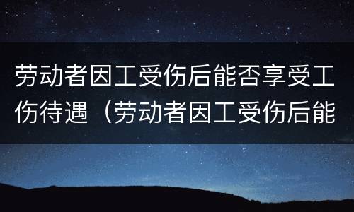 劳动者因工受伤后能否享受工伤待遇（劳动者因工受伤后能否享受工伤待遇补助）
