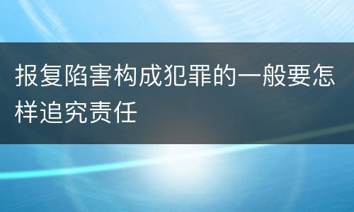 报复陷害构成犯罪的一般要怎样追究责任