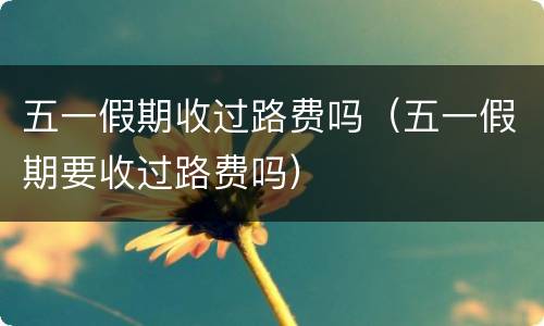 五一假期收过路费吗（五一假期要收过路费吗）