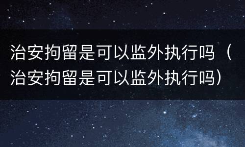 治安拘留是可以监外执行吗（治安拘留是可以监外执行吗）