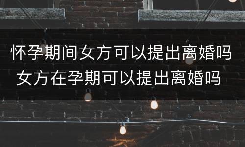 怀孕期间女方可以提出离婚吗 女方在孕期可以提出离婚吗