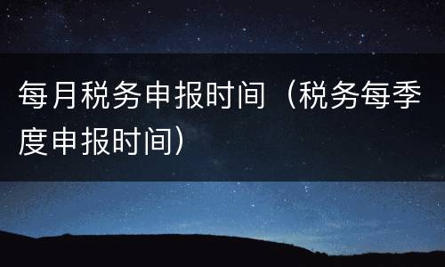 每月税务申报时间（税务每季度申报时间）