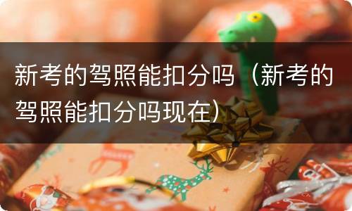 新考的驾照能扣分吗（新考的驾照能扣分吗现在）